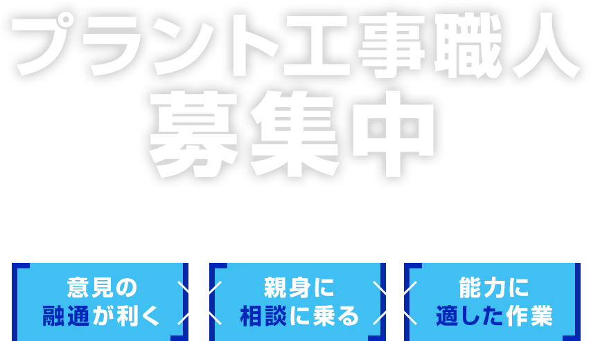 プラント工事職人募集中 幅広い技術が身に付く環境がここにある。 意見の融通が利く×親身に相談に乗る×能力に適した作業